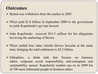 Outcomes
 Bextra was withdrawn from the market in 2005
 Pfizer paid $1.8 billion in September 2009 to the government
to settle Kopchinski's qui tam lawsuit
 John Kopchinski received $51.5 million for his allegations
involving the marketing of Bextra

 Pfizer settled four other whistle blower lawsuits at the same
time, bringing the total settlement to $2.3 billion
 Ethisphere, a think tank that focuses on business
ethics, corporate social responsibility, anti-corruption and
sustainability, named Kopchinski number one on its 2009 list
of 100 most influential people in business ethics

 