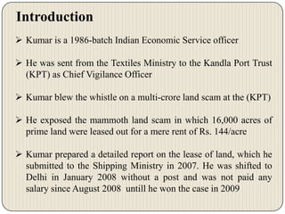 Introduction
 Kumar is a 1986-batch Indian Economic Service officer
 He was sent from the Textiles Ministry to the Kandla Port Trust
(KPT) as Chief Vigilance Officer
 Kumar blew the whistle on a multi-crore land scam at the (KPT)

 He exposed the mammoth land scam in which 16,000 acres of
prime land were leased out for a mere rent of Rs. 144/acre
 Kumar prepared a detailed report on the lease of land, which he
submitted to the Shipping Ministry in 2007. He was shifted to
Delhi in January 2008 without a post and was not paid any
salary since August 2008 untill he won the case in 2009

 