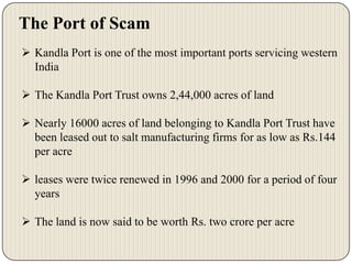 The Port of Scam
 Kandla Port is one of the most important ports servicing western
India
 The Kandla Port Trust owns 2,44,000 acres of land
 Nearly 16000 acres of land belonging to Kandla Port Trust have
been leased out to salt manufacturing firms for as low as Rs.144
per acre
 leases were twice renewed in 1996 and 2000 for a period of four
years
 The land is now said to be worth Rs. two crore per acre

 