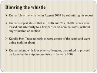 Blowing the whistle
 Kumar blew the whistle in August 2007 by submitting his report
 Kumar's report stated that in 1960s and 70s, 16,000 acres were
leased out arbitrarily to a few parties on nominal rates, without
any valuation or auction
 Kandla Port Trust authorities were aware of the scam and were
doing nothing about it.
 Kumar, along with four other colleagues, was asked to proceed
on leave by the shipping ministry in January 2008

 