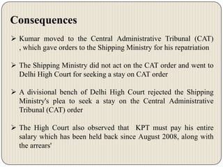 Consequences
 Kumar moved to the Central Administrative Tribunal (CAT)
, which gave orders to the Shipping Ministry for his repatriation

 The Shipping Ministry did not act on the CAT order and went to
Delhi High Court for seeking a stay on CAT order
 A divisional bench of Delhi High Court rejected the Shipping
Ministry's plea to seek a stay on the Central Administrative
Tribunal (CAT) order
 The High Court also observed that KPT must pay his entire
salary which has been held back since August 2008, along with
the arrears'

 
