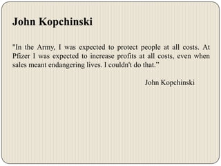 John Kopchinski
"In the Army, I was expected to protect people at all costs. At
Pfizer I was expected to increase profits at all costs, even when
sales meant endangering lives. I couldn't do that.”
John Kopchinski

 