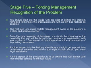  You should start out this stage with the goal of getting the problem
remedied from inside the organization and with as few bad feelings as
possible
 The first step is to make middle management aware of the problem in
a clear and positive manner
 From the very beginning of this stage, you should be preparing for the
possibility that you will be forced to go outside your organization with
your concerns. One aspect of this preparation is the accumulation of
supporting documents
 Another aspect is to be thinking about how you might get support from
professional societies and whom you might contact should you need
legal assistance
 A third aspect of this preparation is to be aware that your career path
may change abruptly in the near future
 