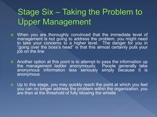  When you are thoroughly convinced that the immediate level of
management is not going to address the problem, you might need
to take your concerns to a higher level. The danger for you in
“going over the boss’s head” is that this almost certainly puts your
job on the line
 Another option at this point is to attempt to pass the information up
the management ladder anonymously. People generally take
anonymous information less seriously simply because it is
anonymous
 Up to this stage, you may quickly reach the point at which you feel
you can no longer address the problem within the organization, you
are then at the threshold of fully blowing the whistle
 