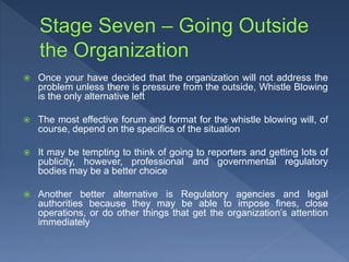  Once your have decided that the organization will not address the
problem unless there is pressure from the outside, Whistle Blowing
is the only alternative left
 The most effective forum and format for the whistle blowing will, of
course, depend on the specifics of the situation
 It may be tempting to think of going to reporters and getting lots of
publicity, however, professional and governmental regulatory
bodies may be a better choice
 Another better alternative is Regulatory agencies and legal
authorities because they may be able to impose fines, close
operations, or do other things that get the organization’s attention
immediately
 