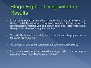  If you have not experienced a change in job status already, you
almost certainly will now. The less dramatic change is for the
organization to transfer you to a career dead end. The more direct
change is an ultimatum to quit or be fired
 The whistle blower essentially never continues a happy career in
the same organization
 You should of course be concerned for your financial security
 If you are a member of a professional organization, it may help in
providing moral and other forms of support
 