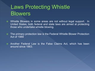  Whistle Blowers in some areas are not without legal support. In
United States, both federal and state laws are aimed at protecting
those who undertake whistle blowing.
 The primary protection law is the Federal Whistle Blower Protection
Act of 1989
 Another Federal Law is the False Claims Act, which has been
around since 1863.
 