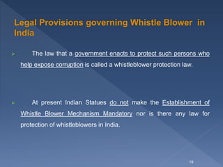  The law that a government enacts to protect such persons who
help expose corruption is called a whistleblower protection law.
 At present Indian Statues do not make the Establishment of
Whistle Blower Mechanism Mandatory nor is there any law for
protection of whistleblowers in India.
19
 