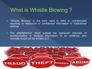  “Whistle Blowing” is the term used to refer to unauthorized
reporting or disclosure of confidential information in institutional
settings
 The whistleblower steps outside the approved channels of
communication to disclose information to an audience who
normally would not be entitled to it
 