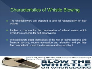  The whistleblowers are prepared to take full responsibility for their
actions
 Implies a concern for the preservation of ethical values which
overrides a concern for self-preservation
 Whistleblowers open themselves to the risk of losing personal and
financial security, counter-accusation and alienation and yet they
feel compelled to make the disclosure and to stand by it
 