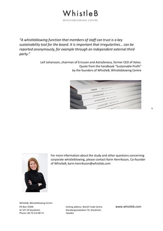 WhistleB, Whistleblowing Centre
PO Box 70396 Visiting address: World Trade Centre www.whistleb.com
SE 107 24 Stockholm Klarabergsviadukten 70, Stockholm
Phone:+46 70 214 88 73 Sweden
6
“A whistleblowing function that members of staff can trust is a key
sustainability tool for the board. It is important that irregularities… can be
reported anonymously, for example through an independent external third
party.”
Leif Johansson, chairman of Ericsson and AstraZeneca, former CEO of Volvo.
Quote from the handbook “Sustainable Profit”
by the founders of WhistleB, Whistleblowing Centre
For more information about the study and other questions concerning
corporate whistleblowing, please contact Karin Henriksson, Co-founder
of WhistleB, karin.henriksson@whistleb.com
 