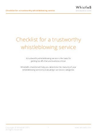 Copyright © WhistleB 2015
All Rights Reserved
www.whistleb.com
Checklist for a trustworthy
whistleblowing service
Checklist for a trustworthy whistleblowing service
1
A trustworthy whistleblowing service is the basis for
getting tip-offs that are business critical.
WhistleB’s checklist will help you determine the maturity of your
whistleblowing service by evaluating it across six categories.
 