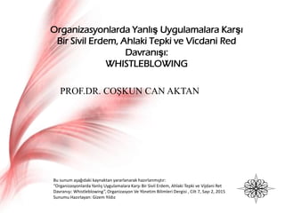 Organizasyonlarda Yanlış Uygulamalara Karşı
Bir Sivil Erdem, Ahlaki Tepki ve Vicdani Red
Davranışı:
WHISTLEBLOWING
Bu sunum aşağıdaki kaynaktan yararlanarak hazırlanmıştır:
“Organizasyonlarda Yanlış Uygulamalara Karşı Bir Sivil Erdem, Ahlaki Tepki ve Vijdani Ret
Davranışı: Whistleblowing”, Organizasyon Ve Yönetim Bilimleri Dergisi , Cilt 7, Sayı 2, 2015
Sunumu Hazırlayan: Gizem Yıldız
PROF.DR. COŞKUN CAN AKTAN
 