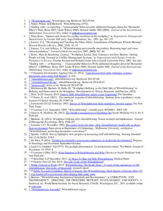 3. ^ "Wordorigins.org".Wordorigins.org. Retrieved 2012-07-08.
4. ^ Nader, Petkas, and Blackwell, Whistleblowing (1972).
5. ^ Dealing with—or reporting—"unacceptable" behavior(with additional thoughts about the "Bystander
Effect") Mary Rowe MIT, Linda Wilcox HMS, Howard Gadlin NIH (2009), Journal of the International
Ombudsman Association 2(1), online at ombudsassociation.org
6. ^ Mary Rowe, "Options and choice for conflict resolution in the workplace" in Negotiation:Strategiesfor
Mutual Gain, by Lavinia Hall (ed.), Sage Publications, Inc., 1993, pp. 105–119.
7. ^ Faunce, T.A. "Developing and Teaching the Virtue-Ethics Foundations of Healthcare Whistle Blowing",
Monash BioethicsReview. 2004; 23(4): 41–55
8. ^ Faunce, T.A. and Jefferys, S. "Whistleblowing and scientific misconduct: Renewing legal and virtue
ethics foundations". Journal of Medicine and Law 2007, 26(3): 567–84.
9. ^ Rowe, Mary & Bendersky, Corinne, "Workplace Justice, Zero Tolerance and Zero Barriers: Getting
People to Come Forward in Conflict Management Systems," in Negotiations and Change,From the
Workplace to Society,Thomas Kochan and Richard Locke (eds), Cornell University Press, 2002. See also
"Dealing with — or Reporting — 'Unacceptable' Behavior (With additional thoughts about the 'Bystander
Effect')" ©2009Mary Rowe MIT, Linda Wilcox HMS, Howard Gadlin NIH, Journal of the International
Ombudsman Association 2(1), online at ombudsassociation.org
10. ^ a b
European Environment Agency) (Jan 23, 2013). "Late lessons from early warnings: science,
precaution, innovation: Full Report". p. 614.
11. ^ "whistleblowers.org". whistleblowers.org. Retrieved 2012-07-08.
12. ^ "whistleblowersUK.org". whistlebloweruk.org. Retrieved 2014-03-07.
13. ^ "pcaw.co.uk". pcaw.co.uk. Retrieved 2012-07-08.
14. ^ Matthiesen SB, Bjorkelo B, Burke RJ “Workplace Bullying as the Dark Side of Whistleblowing” in
Bullying and Harassment in the Workplace: Developments in Theory, Research, and Practice (2012)
15. ^ Drew D (29 January 2015) Francis NHS whistleblower report: a new beginning? The Guardian
16. ^ a b
Peters, K. et al. (2011). The emotional sequelae of whistleblowing: findings from a qualitative study.
Journal of Clinical Nursing, 20: P2907-14.
17. ^ Farnsworth CH (22 February 1987) Survey of Whistleblowers finds retaliation, but few regrets The New
York Times
18. ^ a b
Lennane J (11 September 1993) "Whistleblowing": a health issue.307(6905): P667–670
19. ^ Greaves R, McGlone JK (2012) The Health Consequences of Speaking Out Social Medicine Vol 6, No 4
P259-263
20. ^ Bjørkelo, B. (2013). Workplace bullying after whistleblowing: Future research and implications. Journal
of Managerial Psychology,28(3), P306-323
21. ^ Lennane J (17 November 1995) The canary down the mine: what whistleblowers' health tells us about
their environment Paper given at Department of Criminology, Melbourne University, conference:
"Whistleblowers: protecting the nation's conscience?"
22. ^ Sprinks J (2014) Survey highlights slow progress in increasing staff whistleblowing. Nursing Standard
Feb 12-18;28(24) P14-5
23. ^ De Silva, P (2014) Tackling psychopathy:a necessary competency in leadership development? Progress
in Neurology and Psychiatry September/October
24. ^ Lund CA, Gardiner AQ (1977) The gaslight phenomenon: An institutional variant. The British Journal of
Psychiatry 131 P533–4
25. ^ a b
Lennane J (May 2012) What Happens to Whistleblowers and Why Classics in Social Medicine Vol6
No4 P249-258
26. ^ a b
Bousfield A (9 December 2011) 21 Ways To Skin An NHS Whistleblower Medical Harm
27. ^ a b
Patients First (23 Oct 2013) The Life Cycle of the Whistleblower)
28. ^ Public Concern at Work (2013) Whistleblowing: The Inside Story - A study of the experiences of 100
whistleblowers University of Greenwich research report
29. ^ a b
Public Accounts Committee Report of Inquiry into Whistleblowing, Ninth Report of Session 2014–15)
30. ^ Cop hauled off to psych ward after alleging fake crime stats
31. ^ Banisar, "Whistleblowing: International Standards and Developments", in CORRUPTION AND
TRANSPARENCY: DEBATING THE FRONTIERS BETWEEN STATE, MARKET AND SOCIETY, I.
Sandoval, ed., World Bank-Institute for Social Research, UNAM, Washington,D.C., 2011 available online
at ssrn.com
32. ^ "Whistleblowers Australia". Whistleblowers.org.au.
 