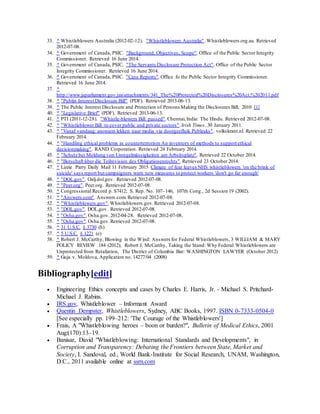 33. ^ Whistleblowers Australia (2012-02-12). "Whistleblowers Australia". Whistleblowers.org.au. Retrieved
2012-07-08.
34. ^ Government of Canada, PSIC. "Background, Objectives, Scope". Office of the Public Sector Integrity
Commissioner. Retrieved 16 June 2014.
35. ^ Government of Canada, PSIC. "The Servants Disclosure Protection Act". Office of the Public Sector
Integrity Commissioner. Retrieved 16 June 2014.
36. ^ Government of Canada, PSIC. "Case Reports".Office fo the Public Sector Integrity Commissioner.
Retrieved 16 June 2014.
37. ^
http://www.japarliament.gov.jm/attachments/341_The%20Protected%20Disclosures%20Act,%202011.pdf
38. ^ "Publin Interest Disclosure Bill" (PDF). Retrieved 2013-06-13.
39. ^ The Public Interest Disclosure and Protection of Persons Making the Disclosures Bill, 2010 [1]
40. ^ "Legislative Brief" (PDF). Retrieved 2013-06-13.
41. ^ PTI (2011-12-28). "Whistle-blowers Bill passed".Chennai,India: The Hindu. Retrieved 2012-07-08.
42. ^ "Whistleblower Bill to cover public and private sectors".Irish Times. 30 January 2011.
43. ^ "Vanaf vandaag: anoniem lekken naar media via doorgeefluik Publeaks". volkskrant.nl. Retrieved 22
February 2014.
44. ^ "Handling ethical problems in counterterrorism An inventory of methods to support ethical
decisionmaking". RAND Corporation. Retrieved 24 February 2014.
45. ^ "Schutz bei Meldung von Unregelmässigkeiten am Arbeitsplatz". Retrieved 22 October 2014.
46. ^ "Botschaft über die Teilrevision des Obligationenrechts".Retrieved 23 October 2014.
47. ^ Lizzie Parry Daily Mail 11 February 2015 Climate of fear leaves NHS whistleblowers 'on the brink of
suicide' says report but campaigners warn new measures to protect workers 'don't go far enough'
48. ^ "DOL.gov". Oalj.dol.gov. Retrieved 2012-07-08.
49. ^ "Peer.org". Peer.org. Retrieved 2012-07-08.
50. ^ Congressional Record p. S7412; S. Rep. No. 107–146, 107th Cong., 2d Session 19 (2002).
51. ^ "Answers.com". Answers.com. Retrieved 2012-07-08.
52. ^ "Whistleblowers.gov".Whistleblowers.gov.Retrieved 2012-07-08.
53. ^ "DOL.gov". DOL.gov. Retrieved 2012-07-08.
54. ^ "Osha.gov".Osha.gov.2012-04-28. Retrieved 2012-07-08.
55. ^ "Osha.gov".Osha.gov.Retrieved 2012-07-08.
56. ^ 31 U.S.C. § 3730 (h)
57. ^ 5 U.S.C. § 1221 (e)
58. ^ Robert J. McCarthy, Blowing in the Wind: Answers for Federal Whistleblowers, 3 WILLIAM & MARY
POLICY REVIEW 184 (2012); Robert J. McCarthy, Taking the Stand: Why Federal Whistleblowers are
Unprotected from Retaliation, The District of Columbia Bar: WASHINGTON LAWYER (October 2012)
59. ^ Guja v. Moldova, Application no. 14277/04 (2008)
Bibliography[edit]
 Engineering Ethics concepts and cases by Charles E. Harris, Jr. - Michael S. Pritchard-
Michael J. Rabins.
 IRS.gov, Whistleblower – Informant Award
 Quentin Dempster, Whistleblowers, Sydney, ABC Books, 1997. ISBN 0-7333-0504-0
[See especially pp. 199–212: 'The Courage of the Whistleblowers']
 Frais, A "Whistleblowing heroes – boon or burden?", Bulletin of Medical Ethics, 2001
Aug:(170):13–19.
 Banisar, David "Whistleblowing: International Standards and Developments", in
Corruption and Transparency: Debating the Frontiers between State, Market and
Society, I. Sandoval, ed., World Bank-Institute for Social Research, UNAM, Washington,
D.C., 2011 available online at ssrn.com
 