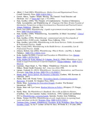  Alford, C. Fred (2001). Whistleblowers: Broken Lives and Organizational Power.
Cornell University Press. ISBN 0-8014-3841-1.
 Garrett, Allison, "Auditor Whistle Blowing: The Financial Fraud Detection and
Disclosure Act," 17 Seton Hall Legis. J. 91 (1993).
 Hunt, Geoffrey (2006). "The Principle of Complementarity: Freedom of Information,
Public Accountability and Whistleblowing in". Chapman, R & Hunt, M (eds) Freedom of
Information: Perspectives on Open Government in a Theoretical and Practical Context.
Ashgate Publishing, Aldershot, UK.
 Hesch, Joel (2009). Whistleblowing: A guide to government reward programs. Goshen
Press. ISBN 978-0-9772602-0-1.
 Hunt, Geoffrey (2000). "Whistleblowing, Accountability & Ethical Accounting". Clinical
Risk 6 (3): 115–16.
 Hunt, Geoffrey (1998). 'Whistleblowing', commissioned entry for Encyclopedia of
Applied Ethics, (8,000 words). Academic Press, California, USA.
 Hunt, Geoffrey (ed) (1998). Whistleblowing in the Social Services: Public Accountability
& Professional Practice. Arnold.
 Hunt, G (ed) (1995). Whistleblowing in the Health Service: Accountability, Law &
Professional Practice. Arnold.
 Johnson, Roberta Ann (2002). Whistleblowing: When It Works—And Why. L. Reinner
Publishers. ISBN 978-1-58826-114-4.
 Kohn, Stephen M (2000). Concepts and Procedures in Whistleblower Law. Quorum
Books. ISBN 1-56720-354-X.
 Kohn, Stephen M; Kohn, Michael D; Colapinto, David K. (2004). Whistleblower Law A
Guide to Legal Protections for Corporate Employees. Praeger Publishers. ISBN 0-275-
98127-4.
 Lauretano, Major Daniel A., "The Military Whistleblower Protection Act and the
Military Mental Health Protection Act", Army Law, (Oct) 1998.
 Lipman, Frederick D., (2012). Whistleblowers: Incentives, Disincentives, and Protection
Strategies. John Wiley & Sons. ISBN 978-1-118-09403-7.
 Martin, Brian. Justice Ignited: The Dynamics of Backfire, (Lanham, MD: Rowman &
Littlefield, 2007).
 Martin, Brian with Wendy Varney. Nonviolence Speaks: Communicating against
Repression, (Cresskill, NJ: Hampton Press, 2003).
 Martin, Brian. Technology for Nonviolent Struggle, (London: War Resisters'
International, 2001).
 Martin, Brian with Lyn Carson. Random Selection in Politics, (Westport, CT: Praeger,
1999).
 Martin, Brian. The Whistleblower's Handbook: How to Be an Effective Resister,
(Charlbury, UK: Jon Carpenter; Sydney: Envirobook, 1999). Updated and republished
2013 as Whistleblowing: a practical guide, Sparsnäs, Sweden: Irene Publishing.
 Miethe, Terance D (1991). Whistleblowing at work: tough choices in exposing fraud,
waste, and abuse on the job. Westview Press. ISBN 0-8133-3549-3.
 "Sarbanes-Oxley Criminal Whistleblower Provisions & the Workplace: More Than Just
Securities Fraud", by Jay P. Lechner & Paul M. Sisco, 80 Florida B. J. 85 (June 2006)
 