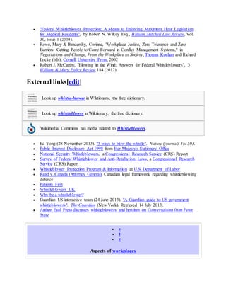  "Federal Whistleblower Protection: A Means to Enforcing Maximum Hour Legislation
for Medical Residents", by Robert N. Wilkey Esq., William Mitchell Law Review, Vol.
30, Issue 1 (2003).
 Rowe, Mary & Bendersky, Corinne, "Workplace Justice, Zero Tolerance and Zero
Barriers: Getting People to Come Forward in Conflict Management Systems," in
Negotiations and Change, From the Workplace to Society, Thomas Kochan and Richard
Locke (eds), Cornell University Press, 2002
 Robert J. McCarthy, "Blowing in the Wind: Answers for Federal Whistleblowers", 3
William & Mary Policy Review 184 (2012).
External links[edit]
Look up whistle-blower in Wiktionary, the free dictionary.
Look up whistleblower in Wiktionary, the free dictionary.
Wikimedia Commons has media related to Whistleblowers.
 Ed Yong (28 November 2013). "3 ways to blow the whistle". Nature (journal) Vol 503.
 Public Interest Disclosure Act 1998 from Her Majesty's Stationery Office
 National Security Whistleblowers, a Congressional Research Service (CRS) Report
 Survey of Federal Whistleblower and Anti-Retaliation Laws, a Congressional Research
Service (CRS) Report
 Whistleblower Protection Program & information at U.S. Department of Labor
 Read v. Canada (Attorney General) Canadian legal framework regarding whistleblowing
defence
 Patients First
 Whistleblowers UK
 Why be a whistleblower?
 Guardian US interactive team (24 June 2013). "A Guardian guide to US government
whistleblowers". The Guardian (New York). Retrieved 14 July 2013.
 Author Eyal Press discusses whistleblowers and heroism on Conversations from Penn
State
 v
 t
 e
Aspects of workplaces
 
