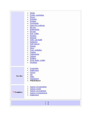  Phobia
 Positive psychology
 Privacy
 Probation
 Profanity
 Psychopathy
 Queen bee syndrome
 Rat race
 Relationships
 Revenge
 Role conflict
 Romance
 Sabotage
 Safety and health
 Spirituality
 Staff turnover
 Strategy
 Stress
 Toxic workplace
 Training
 Undermining
 Violence
 Wellness
 Work–family conflict
 Workload
See also
 Corporation
 Employment
 Factory
 Job
 Office
 Organization
 Whistleblower
Templates
 Aspects of corporations
 Aspects of jobs
 Aspects of occupations
 Aspects of organizations
 Employment
 v
 t
 