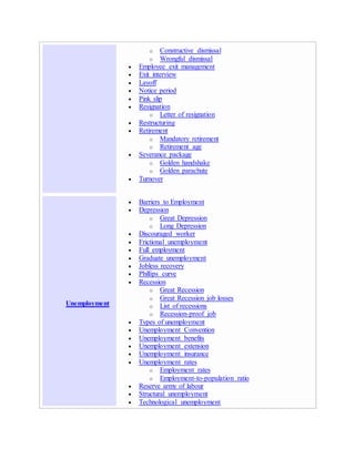 o Constructive dismissal
o Wrongful dismissal
 Employee exit management
 Exit interview
 Layoff
 Notice period
 Pink slip
 Resignation
o Letter of resignation
 Restructuring
 Retirement
o Mandatory retirement
o Retirement age
 Severance package
o Golden handshake
o Golden parachute
 Turnover
Unemployment
 Barriers to Employment
 Depression
o Great Depression
o Long Depression
 Discouraged worker
 Frictional unemployment
 Full employment
 Graduate unemployment
 Jobless recovery
 Phillips curve
 Recession
o Great Recession
o Great Recession job losses
o List of recessions
o Recession-proof job
 Types of unemployment
 Unemployment Convention
 Unemployment benefits
 Unemployment extension
 Unemployment insurance
 Unemployment rates
o Employment rates
o Employment-to-population ratio
 Reserve army of labour
 Structural unemployment
 Technological unemployment
 