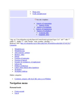  Wage curve
 Youth unemployment
See also templates
 Aspects of corporations
 Aspects of jobs
 Aspects of occupations
 Aspects of organizations
 Aspects of workplaces
 Corporate titles
 Organized labor
<img src="//en.wikipedia.org/wiki/Special:CentralAutoLogin/start?type=1x1" alt="" title=""
width="1" height="1" style="border: none; position: absolute;" />
Retrieved from "http://en.wikipedia.org/w/index.php?title=Whistleblower&oldid=651461561"
Categories:
 Whistleblowers
 Whistleblowing
 Anti-corporate activism
 Business ethics
 Dissent
 Freedom of expression
 Freedom of speech
 Grounds for termination of employment
 Labour law
 Political terminology
 United States federal labor legislation
 Workplace
 Workplace bullying
Hidden categories:
 Commons category with local link same as on Wikidata
Navigation menu
Personal tools
 Create account
 Log in
 