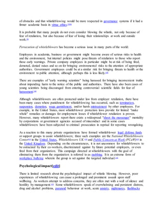 of obstacles and that whistleblowing would be more respected in governance systems if it had a
firmer academic basis in virtue ethics.[7][8]
It is probable that many people do not even consider blowing the whistle, not only because of
fear of retaliation, but also because of fear of losing their relationships at work and outside
work.[9]
Persecution of whistleblowers has become a serious issue in many parts of the world:
Employees in academia, business or government might become aware of serious risks to health
and the environment, but internal policies might pose threats of retaliation to those who report
these early warnings. Private company employees in particular might be at risk of being fired,
demoted, denied raises and so on for bringing environmental risks to the attention of appropriate
authorities. Government employees could be at a similar risk for bringing threats to health or the
environment to public attention, although perhaps this is less likely.[10]
There are examples of "early warning scientists" being harassed for bringing inconvenient truths
about impending harm to the notice of the public and authorities. There have also been cases of
young scientists being discouraged from entering controversial scientific fields for fear of
harassment.[10]
Although whistleblowers are often protected under law from employer retaliation, there have
been many cases where punishment for whistleblowing has occurred, such as termination,
suspension, demotion, wage garnishment, and/or harsh mistreatment by other employees. For
example, in the United States, most whistleblower protection laws provide for limited "make
whole" remedies or damages for employment losses if whistleblower retaliation is proven.
However, many whistleblowers report there exists a widespread "shoot the messenger" mentality
by corporations or government agencies accused of misconduct and in some cases
whistleblowers have been subjected to criminal prosecution in reprisal for reporting wrongdoing.
As a reaction to this many private organizations have formed whistleblower legal defense funds
or support groups to assist whistleblowers; three such examples are the National Whistleblowers
Center[11]
in the United States, Whistleblowers UK [12]
and Public Concern at Work (PCaW)[13]
in
the United Kingdom. Depending on the circumstances, it is not uncommon for whistleblowers to
be ostracized by their co-workers, discriminated against by future potential employers, or even
fired from their organization. This campaign directed at whistleblowers with the goal of
eliminating them from the organization is referred to as mobbing. It is an extreme form of
workplace bullying wherein the group is set against the targeted individual.[14]
Psychological impact[edit]
There is limited research about the psychological impact of whistle blowing. However, poor
experiences of whistleblowing can cause a prolonged and prominent assault upon staff
wellbeing. As workers attempt to address concerns, they are often met with a wall of silence and
hostility by management.[15]
Some whistleblowers speak of overwhelming and persistent distress,
drug and alcohol problems, paranoid behaviour at work, acute anxiety, nightmares, flashbacks
 