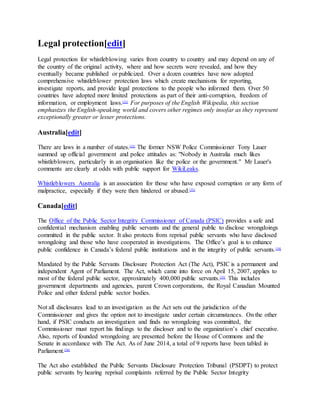 Legal protection[edit]
Legal protection for whistleblowing varies from country to country and may depend on any of
the country of the original activity, where and how secrets were revealed, and how they
eventually became published or publicized. Over a dozen countries have now adopted
comprehensive whistleblower protection laws which create mechanisms for reporting,
investigate reports, and provide legal protections to the people who informed them. Over 50
countries have adopted more limited protections as part of their anti-corruption, freedom of
information, or employment laws.[31]
For purposes of the English Wikipedia, this section
emphasizes the English-speaking world and covers other regimes only insofar as they represent
exceptionally greater or lesser protections.
Australia[edit]
There are laws in a number of states.[32]
The former NSW Police Commissioner Tony Lauer
summed up official government and police attitudes as: "Nobody in Australia much likes
whistleblowers, particularly in an organisation like the police or the government." Mr Lauer's
comments are clearly at odds with public support for WikiLeaks.
Whistleblowers Australia is an association for those who have exposed corruption or any form of
malpractice, especially if they were then hindered or abused.[33]
Canada[edit]
The Office of the Public Sector Integrity Commissioner of Canada (PSIC) provides a safe and
confidential mechanism enabling public servants and the general public to disclose wrongdoings
committed in the public sector. It also protects from reprisal public servants who have disclosed
wrongdoing and those who have cooperated in investigations. The Office’s goal is to enhance
public confidence in Canada’s federal public institutions and in the integrity of public servants.[34]
Mandated by the Public Servants Disclosure Protection Act (The Act), PSIC is a permanent and
independent Agent of Parliament. The Act, which came into force on April 15, 2007, applies to
most of the federal public sector, approximately 400,000 public servants.[35]
This includes
government departments and agencies, parent Crown corporations, the Royal Canadian Mounted
Police and other federal public sector bodies.
Not all disclosures lead to an investigation as the Act sets out the jurisdiction of the
Commissioner and gives the option not to investigate under certain circumstances. On the other
hand, if PSIC conducts an investigation and finds no wrongdoing was committed, the
Commissioner must report his findings to the discloser and to the organization’s chief executive.
Also, reports of founded wrongdoing are presented before the House of Commons and the
Senate in accordance with The Act. As of June 2014, a total of 9 reports have been tabled in
Parliament.[36]
The Act also established the Public Servants Disclosure Protection Tribunal (PSDPT) to protect
public servants by hearing reprisal complaints referred by the Public Sector Integrity
 