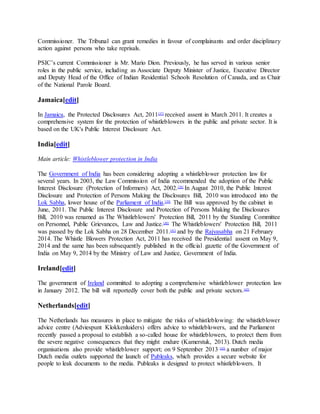 Commissioner. The Tribunal can grant remedies in favour of complainants and order disciplinary
action against persons who take reprisals.
PSIC’s current Commissioner is Mr. Mario Dion. Previously, he has served in various senior
roles in the public service, including as Associate Deputy Minister of Justice, Executive Director
and Deputy Head of the Office of Indian Residential Schools Resolution of Canada, and as Chair
of the National Parole Board.
Jamaica[edit]
In Jamaica, the Protected Disclosures Act, 2011[37]
received assent in March 2011. It creates a
comprehensive system for the protection of whistleblowers in the public and private sector. It is
based on the UK's Public Interest Disclosure Act.
India[edit]
Main article: Whistleblower protection in India
The Government of India has been considering adopting a whistleblower protection law for
several years. In 2003, the Law Commission of India recommended the adoption of the Public
Interest Disclosure (Protection of Informers) Act, 2002.[38]
In August 2010, the Public Interest
Disclosure and Protection of Persons Making the Disclosures Bill, 2010 was introduced into the
Lok Sabha, lower house of the Parliament of India.[39]
The Bill was approved by the cabinet in
June, 2011. The Public Interest Disclosure and Protection of Persons Making the Disclosures
Bill, 2010 was renamed as The Whistleblowers' Protection Bill, 2011 by the Standing Committee
on Personnel, Public Grievances, Law and Justice.[40]
The Whistleblowers' Protection Bill, 2011
was passed by the Lok Sabha on 28 December 2011.[41]
and by the Rajyasabha on 21 February
2014. The Whistle Blowers Protection Act, 2011 has received the Presidential assent on May 9,
2014 and the same has been subsequently published in the official gazette of the Government of
India on May 9, 2014 by the Ministry of Law and Justice, Government of India.
Ireland[edit]
The government of Ireland committed to adopting a comprehensive whistleblower protection law
in January 2012. The bill will reportedly cover both the public and private sectors.[42]
Netherlands[edit]
The Netherlands has measures in place to mitigate the risks of whistleblowing: the whistleblower
advice centre (Adviespunt Klokkenluiders) offers advice to whistleblowers, and the Parliament
recently passed a proposal to establish a so-called house for whistleblowers, to protect them from
the severe negative consequences that they might endure (Kamerstuk, 2013). Dutch media
organisations also provide whistleblower support; on 9 September 2013 [43]
a number of major
Dutch media outlets supported the launch of Publeaks, which provides a secure website for
people to leak documents to the media. Publeaks is designed to protect whistleblowers. It
 