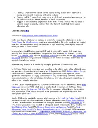  Training - every member of staff should receive training in their trust's approach to
raising concerns and in receiving and acting on them.
 Support - all NHS trusts should ensure there is a dedicated person to whom concerns can
be easily reported and without formality, a "speak up guardian" .
 Support to find alternative employment in the NHS - where a worker who has raised a
concern cannot, as a result, continue their role, the NHS should help them seek an
alternative job.
United States[edit]
Main article: Whistleblower protection in the United States
Under most federal whistleblower statutes, in order to be considered a whistleblower in the
United States, the federal employee must have reason to believe his or her employer has violated
some law, rule or regulation; testify or commence a legal proceeding on the legally protected
matter; or refuse to violate the law.
In cases where whistleblowing on a specified topic is protected by statute, U.S. courts have
generally held that such whistleblowers are protected from retaliation.[48]
However, a closely
divided U.S. Supreme Court decision, Garcetti v. Ceballos (2006) held that the First Amendment
free speech guarantees for government employees do not protect disclosures made within the
scope of the employees' duties.
Whistleblowing in the U.S. is affected by a complex patchwork of contradictory laws.
In the United States, legal protections vary according to the subject matter of the whistleblowing,
and sometimes the state in which the case arises.[49]
In passing the 2002 Sarbanes–Oxley Act, the
Senate Judiciary Committee found that whistleblower protections were dependent on the
"patchwork and vagaries" of varying state statutes.[50]
Still, a wide variety of federal and state
laws protect employees who call attention to violations, help with enforcement proceedings, or
refuse to obey unlawful directions.
The first US law adopted specifically to protect whistleblowers was the 1863 United States False
Claims Act (revised in 1986), which tried to combat fraud by suppliers of the United States
government during the American Civil War. The Act encourages whistleblowers by promising
them a percentage of the money recovered by the government and by protecting them from
employment retaliation.[51]
Another US law that specifically protects whistleblowers is the Lloyd–La Follette Act of 1912. It
guaranteed the right of federal employees to furnish information to the United States Congress.
The first US environmental law to include an employee protection was the Clean Water Act of
1972. Similar protections were included in subsequent federal environmental laws, including the
Safe Drinking Water Act (1974), Resource Conservation and Recovery Act (1976), Toxic
Substances Control Act of 1976, Energy Reorganization Act of 1974 (through 1978 amendment
to protect nuclear whistleblowers), Comprehensive Environmental Response, Compensation, and
Liability Act (CERCLA, or the Superfund Law) (1980), and the Clean Air Act (1990). Similar
 