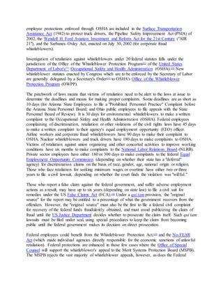 employee protections enforced through OSHA are included in the Surface Transportation
Assistance Act (1982) to protect truck drivers, the Pipeline Safety Improvement Act (PSIA) of
2002, the Wendell H. Ford Aviation Investment and Reform Act for the 21st Century ("AIR
21"), and the Sarbanes–Oxley Act, enacted on July 30, 2002 (for corporate fraud
whistleblowers).
Investigation of retaliation against whistleblowers under 20 federal statutes falls under the
jurisdiction of the Office of the Whistleblower Protection Program[52]
of the United States
Department of Labor's[53]
Occupational Safety and Health Administration (OSHA).[54]
New
whistleblower statutes enacted by Congress which are to be enforced by the Secretary of Labor
are generally delegated by a Secretary's Order[55]
to OSHA's Office of the Whistleblower
Protection Program (OWPP).
The patchwork of laws means that victims of retaliation need to be alert to the laws at issue to
determine the deadlines and means for making proper complaints. Some deadlines are as short as
10 days (for Arizona State Employees to file a "Prohibited Personnel Practice" Complaint before
the Arizona State Personnel Board; and Ohio public employees to file appeals with the State
Personnel Board of Review). It is 30 days for environmental whistleblowers to make a written
complaint to the Occupational Safety and Health Administration (OSHA). Federal employees
complaining of discrimination, retaliation or other violations of the civil rights laws have 45 days
to make a written complaint to their agency's equal employment opportunity (EEO) officer.
Airline workers and corporate fraud whistleblowers have 90 days to make their complaint to
OSHA. Nuclear whistleblowers and truck drivers have 180 days to make complaints to OSHA.
Victims of retaliation against union organizing and other concerted activities to improve working
conditions have six months to make complaints to the National Labor Relations Board (NLRB).
Private sector employees have either 180 or 300 days to make complaints to the federal Equal
Employment Opportunity Commission (depending on whether their state has a "deferral"
agency) for discrimination claims on the basis of race, gender, age, national origin or religion.
Those who face retaliation for seeking minimum wages or overtime have either two or three
years to file a civil lawsuit, depending on whether the court finds the violation was "willful."
Those who report a false claim against the federal government, and suffer adverse employment
actions as a result, may have up to six years (depending on state law) to file a civil suit for
remedies under the US False Claims Act (FCA).[56]
Under a qui tam provision, the "original
source" for the report may be entitled to a percentage of what the government recovers from the
offenders. However, the "original source" must also be the first to file a federal civil complaint
for recovery of the federal funds fraudulently obtained, and must avoid publicizing the claim of
fraud until the US Justice Department decides whether to prosecute the claim itself. Such qui tam
lawsuits must be filed under seal, using special procedures to keep the claim from becoming
public until the federal government makes its decision on direct prosecution.
Federal employees could benefit from the Whistleblower Protection Act,[57]
and the No-FEAR
Act (which made individual agencies directly responsible for the economic sanctions of unlawful
retaliation). Federal protections are enhanced in those few cases where the Office of Special
Counsel will support the whistleblower's appeal to the Merit Systems Protection Board (MSPB).
The MSPB rejects the vast majority of whistleblower appeals, however, as does the Federal
 