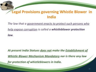 Legal Provisions governing Whistle Blower in
                       India
The law that a government enacts to protect such persons who
help expose corruption is called a whistleblower protection
law.



At present India Statues does not make the Establishment of
Whistle Blower Mechanism Mandatory nor is there any law
for protection of whistleblowers in India.
                                                              12
 