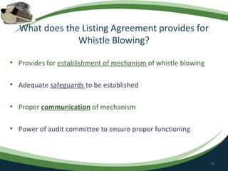 What does the Listing Agreement provides for
               Whistle Blowing?

• Provides for establishment of mechanism of whistle blowing

• Adequate safeguards to be established

• Proper communication of mechanism

• Power of audit committee to ensure proper functioning



                                                               16
 
