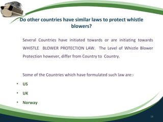 Do other countries have similar laws to protect whistle
                          blowers?

     Several Countries have initiated towards or are initiating towards
     WHISTLE BLOWER PROTECTION LAW. The Level of Whistle Blower
     Protection however, differ from Country to Country.



     Some of the Countries which have formulated such law are:-
•    US
•    UK
•    Norway

                                                                     18
 