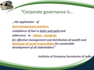 “Corporate governance is…

…the application of
best management practices,
compliance of law in letter and spirit and
adherence to ethical standards
for effective management and distribution of wealth and
discharge of social responsibility for sustainable
development of all stakeholders”

                   Institute of Company Secretaries of India


                                                          2
 
