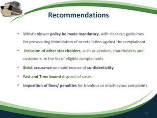 Recommendations

•   Whistleblower policy be made mandatory, with clear cut guidelines
    for prosecuting intimidation of or retaliation against the complainant
•   Inclusion of other stakeholders, such as vendors, shareholders and
    customers, in the list of eligible complainants
•   Strict assurance on maintenance of confidentiality
•   Fast and Time bound disposal of cases
•   Imposition of fines/ penalties for frivolous or mischievous complaints




                                                                         33
 