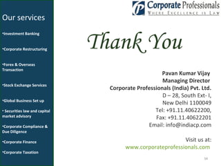 Our services


                               Thank You
•Investment Banking


•Corporate Restructuring


•Forex & Overseas
Transaction
                                                    Pavan Kumar Vijay
                                                     Managing Director
•Stock Exchange Services
                                 Corporate Professionals (India) Pvt. Ltd.
                                                     D – 28, South Ext- I,
•Global Business Set up
                                                     New Delhi 1100049
• Securities law and capital                      Tel: +91.11.40622200,
market advisory                                   Fax: +91.11.40622201
•Corporate Compliance &                        Email: info@indiacp.com
Due Diligence

•Corporate Finance                                          Visit us at:
                                       www.corporateprofessionals.com
•Corporate Taxation
                                                                       34
 