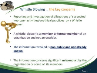 Whistle Blowing … the key concerns
• Reporting and investigation of allegations of suspected
  improper activities/unethical practices by a Whistle
  Blower.

• A whistle-blower is a member or former member of an
  organization and not an outsider.

• The information revealed is non-public and not already
  known.

• The information concerns significant misconduct by the
  organization or some of its members.
                                                              7
                                                      Cont…
 