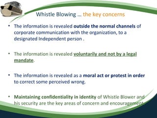 Whistle Blowing … the key concerns
• The information is revealed outside the normal channels of
  corporate communication with the organization, to a
  designated Independent person .

• The information is revealed voluntarily and not by a legal
  mandate.

• The information is revealed as a moral act or protest in order
  to correct some perceived wrong.

• Maintaining confidentiality in identity of Whistle Blower and
  his security are the key areas of concern and encouragement.
 