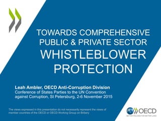 TOWARDS COMPREHENSIVE
PUBLIC & PRIVATE SECTOR
WHISTLEBLOWER
PROTECTION
Leah Ambler, OECD Anti-Corruption Division
Conference of States Parties to the UN Convention
against Corruption, St Petersburg, 2-6 November 2015
The views expressed in this presentation do not necessarily represent the views of
member countries of the OECD or OECD Working Group on Bribery
 
