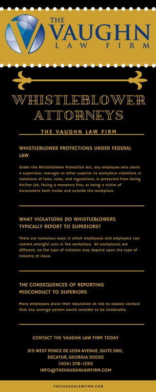 THE VAUGHN LAW FIRM
WHISTLEBLOWER
ATTORNEYS
WHISTLEBLOWER PROTECTIONS UNDER FEDERAL
LAW
Under the Whistleblower Protection Act, any employee who alerts
a supervisor, manager or other superior to workplace violations or
violations of laws, rules, and regulations, is protected from losing
his/her job, facing a monetary fine, or being a victim of
harassment both inside and outside the workplace.
WHAT VIOLATIONS DO WHISTLEBLOWERS
TYPICALLY REPORT TO SUPERIORS?
There are numerous ways in which employees and employers can
commit wrongful acts in the workplace.  All workplaces are
different, so the type of violation may depend upon the type of
industry at issue.
THE CONSEQUENCES OF REPORTING
MISCONDUCT TO SUPERIORS
Many employees place their reputation at risk to expose conduct
that any average person would consider to be intolerable.  
CONTACT THE VAUGHN LAW FIRM TODAY
315 WEST PONCE DE LEON AVENUE, SUITE 380, 
DECATUR, GEORGIA 30030
(404) 378-1295
INFO@THEVAUGHNLAWFIRM.COM
T H E V A U G H N L A W F I R M . C O M
 