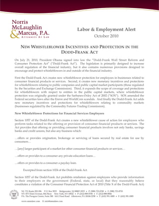 Labor & Employment Alert
                                                               October 2010

    NEW WHISTLEBLOWER INCENTIVES AND PROTECTION IN THE
                    DODD-FRANK ACT
On July 21, 2010, President Obama signed into law the “Dodd-Frank Wall Street Reform and
Consumer Protection Act” (“Dodd-Frank Act”). The legislation is primarily designed to increase
overall regulation of the financial industry, but it also contains numerous provisions designed to
encourage and protect whistleblowers in and outside of the financial industry.

First the Dodd-Frank Act creates new whistleblower protection for employees in businesses related to
consumer financial products or services. Second, it creates new monetary incentives and protections
for whistleblowers relating to public companies and public capital market participants (those regulated
by the Securities and Exchange Commission). Third, it expands the scope of coverage and protections
for whistleblowers with respect to entities in the public capital markets, where whistleblower
protection was originally granted under the Sarbanes-Oxley Act of 2002 (“SOX”). SOX amended the
Federal securities laws after the Enron and WorldCom scandals. And finally the Dodd-Frank Act adds
new monetary incentives and protections for whistleblowers relating to commodity markets
(businesses regulated by the Commodity Futures Trading Commission).

New Whistleblower Protections for Financial Services Employees

Section 1057 of the Dodd-Frank Act creates a new whistleblower cause of action for employees who
perform tasks related to the offering or provision of consumer financial products or services. The
Act provides that offering or providing consumer financial products involves not only banks, savings
banks and credit unions, but also any business which:

…offers or provides origination, brokerage or servicing of loans secured by real estate for use by
consumers…

…[any] larger participant of a market for other consumer financial products or services…

…offers or provides to a consumer any private education loans…

…offers or provides to a consumer a payday loan.

      Excerpted from section 1024 of the Dodd-Frank Act.

Section 1057 of the Dodd-Frank Act prohibits retaliation against employees who provide information
to their employers or the government (Federal, state, or local) that they reasonably believe
constitutes a violation of the Consumer Financial Protection Act of 2010 (Title X of the Dodd-Frank Act)
 