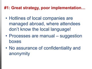 #1: Great strategy, poor implementation…
11
• Hotlines of local companies are
managed abroad, where attendees
don’t know the local language!
• Processes are manual – suggestion
boxes
• No assurance of confidentiality and
anonymity
Cases like this
would go free!
 