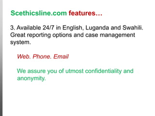 Scethicsline.com features…
3. Available 24/7 in English, Luganda and Swahili.
Great reporting options and case management
system.
Web. Phone. Email
We assure you of utmost confidentiality and
anonymity.
Cases like this
would go free!
 