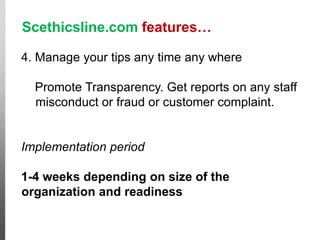 Scethicsline.com features…
4. Manage your tips any time any where
Promote Transparency. Get reports on any staff
misconduct or fraud or customer complaint.
Implementation period
1-4 weeks depending on size of the
organization and readiness
Cases like this
would go free!
 