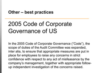 2005 Code of Corporate
Governance of US
In the 2005 Code of Corporate Governance (“Code”), the
scope of duties of the Audit Committee was expanded,
inter alia, to ensure that appropriate measures are put in
place for employees to raise any concerns in strict
confidence with respect to any act of misfeasance by the
company’s management, together with appropriate follow-
up independent investigation of the concerns raised.
Other – best practices
 