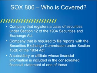 SOX 806 – Who is Covered?
• Company that registers a class of securities
under Section 12 of the 1934 Securities and
Exchange Act
• Company that is required to file reports with the
Securities Exchange Commission under Section
15(d) of the 1934 Act
• A subsidiary or affiliate whose financial
information is included in the consolidated
financial statement of one of these
 