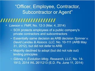 “Officer, Employee, Contractor,
Subcontractor or Agent”
• Lawson v. FMR, No. 12-3 (Mar. 4, 2014)
– SOX protects employees of a public company's
private contractors and subcontractors
– Essentially same decision as ARB decision Spinner v.
David Landau & Assocs. LLC, No. 10-111 (ARB May
31, 2012), but did not defer to ARB
– Majority declined to adopt (but did not rule out)
limiting principles
– Gibney v. Evolution Mktg. Research, LLC, No. 14-
1913, 2014 WL 2611213 (E.D. Pa. June 11, 2014)
 