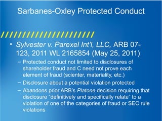 Sarbanes-Oxley Protected Conduct
• Sylvester v. Parexel Int’l, LLC, ARB 07-
123, 2011 WL 2165854 (May 25, 2011)
– Protected conduct not limited to disclosures of
shareholder fraud and C need not prove each
element of fraud (scienter, materiality, etc.)
– Disclosure about a potential violation protected
– Abandons prior ARB’s Platone decision requiring that
disclosure “definitively and specifically relate” to a
violation of one of the categories of fraud or SEC rule
violations
 