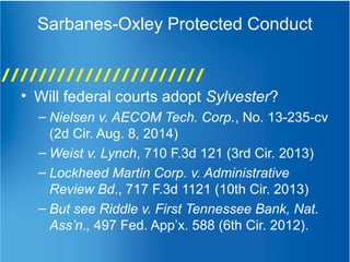 Sarbanes-Oxley Protected Conduct
• Will federal courts adopt Sylvester?
– Nielsen v. AECOM Tech. Corp., No. 13-235-cv
(2d Cir. Aug. 8, 2014)
– Weist v. Lynch, 710 F.3d 121 (3rd Cir. 2013)
– Lockheed Martin Corp. v. Administrative
Review Bd., 717 F.3d 1121 (10th Cir. 2013)
– But see Riddle v. First Tennessee Bank, Nat.
Ass’n., 497 Fed. App’x. 588 (6th Cir. 2012).
 