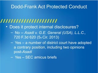 Dodd-Frank Act Protected Conduct
• Does it protect internal disclosures?
– No -- Asadi v. G.E. General (USA), L.L.C.,
720 F.3d 620 (5th Cir. 2013)
– Yes – a number of district court have adopted
a contrary position, including two opinions
post-Asadi
– Yes – SEC amicus briefs
 