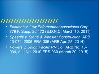 • Feldman v. Law Enforcement Associates Corp.,
779 F. Supp. 2d 472 (E.D.N.C. March 10, 2011)
• Speegle v. Stone & Webster Construction, ARB
13-074, 2005-ERA-006 (ARB Apr. 25, 2014)
• Powers v. Union Pacific RR Co., ARB No. 13-
034, ALJ No. 2010-FRS-030 (March 20, 2015)
 
